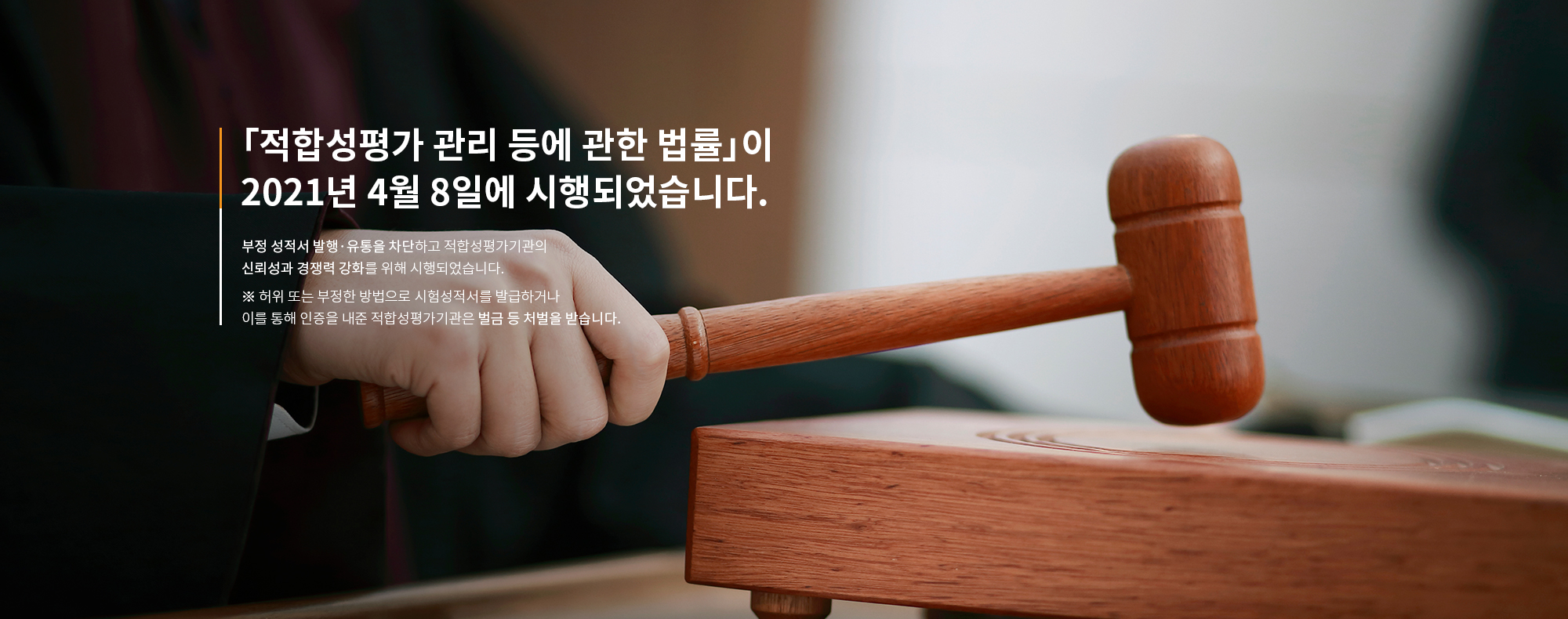 「적합성평가 관리 등에 관한 법률」이 2021년 4월 8일에 시행되었습니다. 부정 성적서 발행·유통을 차단하고 적합성평가기관의 신뢰성과 경쟁력 강화를 위해 시행되었습니다.  ※ 허위 또는 부정한 방법으로 시험성적서를 발급하거나 이를 통해 인증을 내준 적합성평가기관은 벌금 등 처벌을 받습니다. 