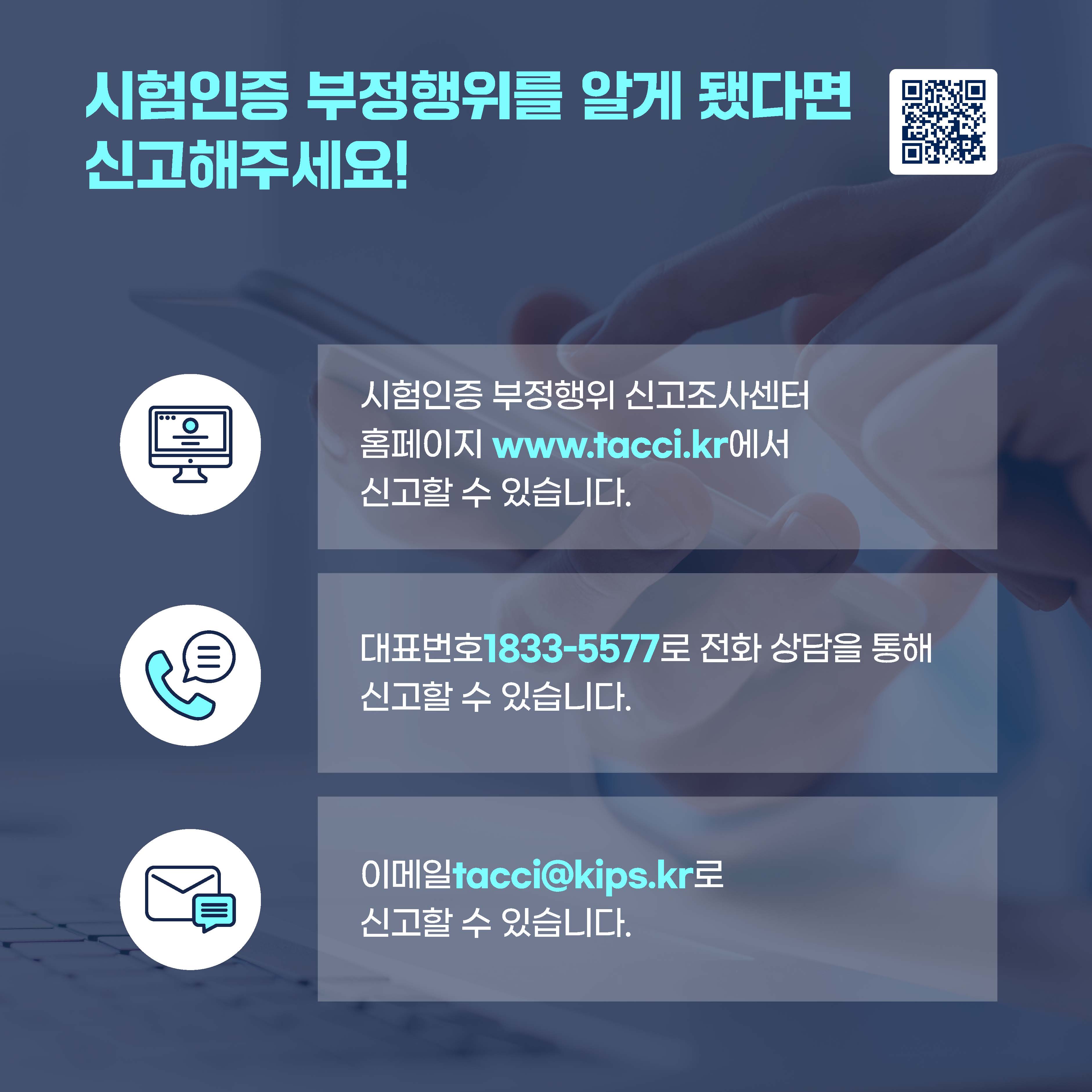 시험인증 부정행위를 알게 됐다면 신고해주세요! 시험인증 부정행위 신고조사센터 홈페이지 www.tacci.kr에서 신고할 수 있습니다. 대표번호 1833-5577로 전화 상담을 통해 신고할 수 있습니다. 이메일 tacci@kips.kr로 신고할 수 있습니다.