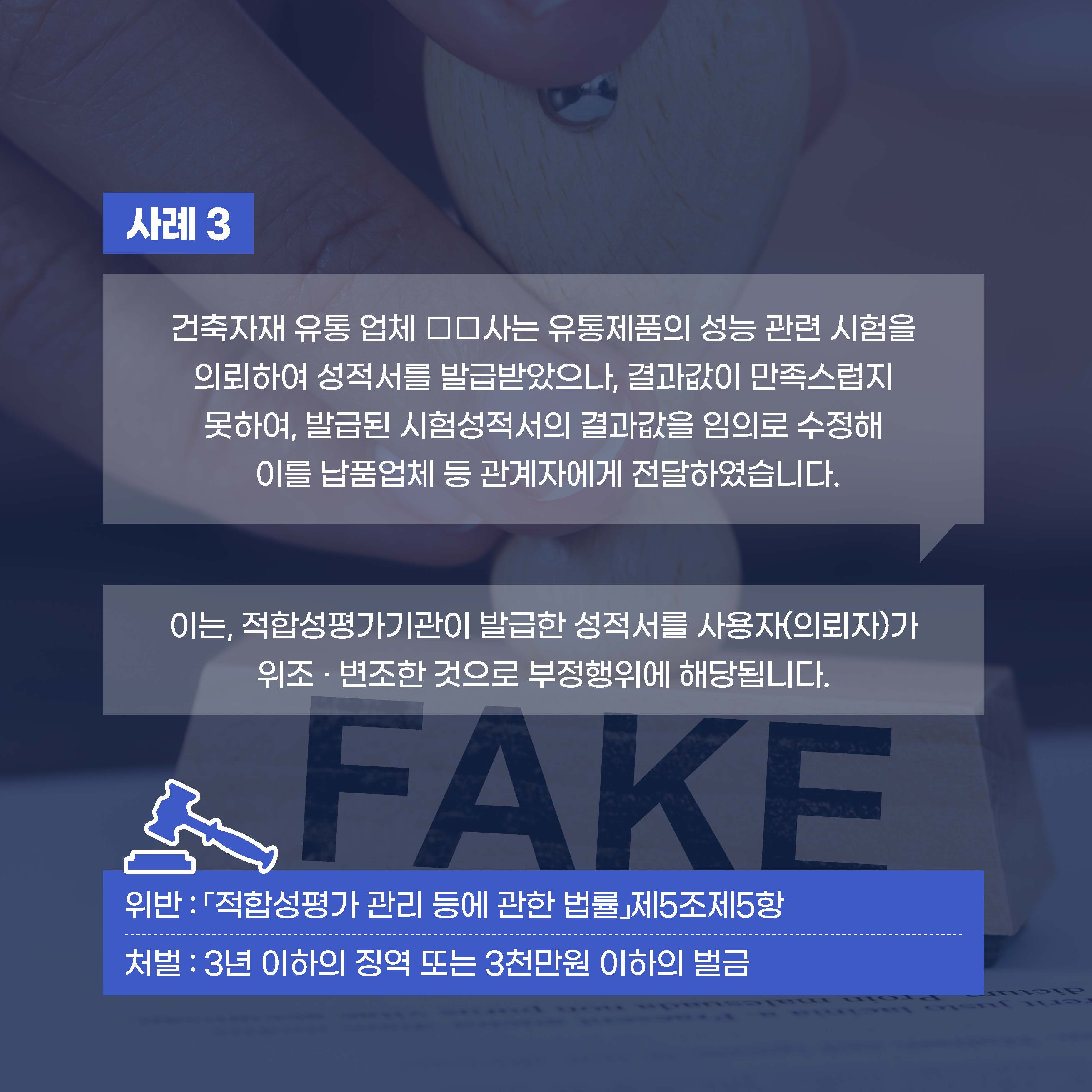 사례3 건축자재 유통 업체 □ □사는 유통제품의 성능 관련 시험을 의뢰하여 성적서를 발급받았으나, 결과값이 만족스럽지 못하여, 발급된 시험성적서의결과값을 임의로 수정해 이를 납품업체 등 관계자에게 전달하였습니다. 이는, 적합성평가기관이 발급한 성적서를 사용자(의뢰자)가 위조·변조한 것으로 부정행위에 해당합니다.위반 : 「적합성평가 관리 등에 관한 법률」제5조제5항 처벌:3년이하의 징역 또는 3천만원 이하의 벌금